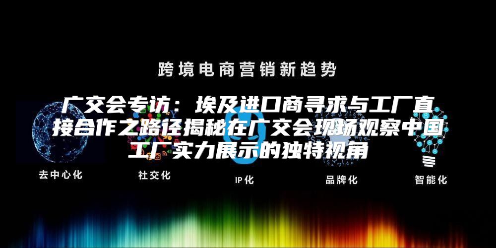 广交会专访：埃及进口商寻求与工厂直接合作之路径揭秘在广交会现场观察中国工厂实力展示的独特视角