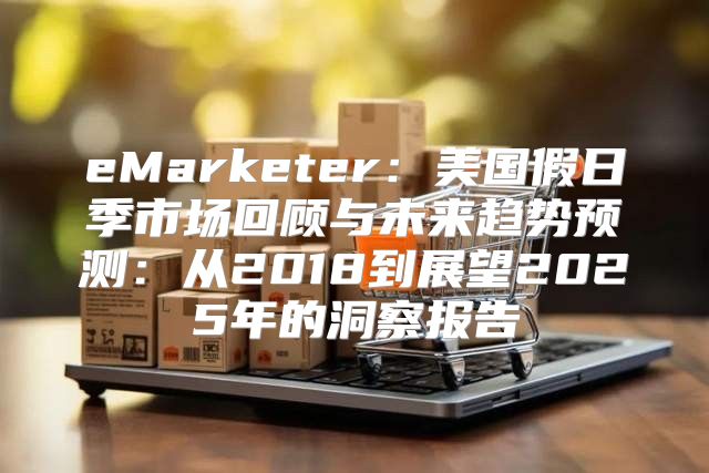 eMarketer：美国假日季市场回顾与未来趋势预测：从2018到展望2025年的洞察报告