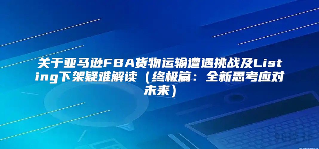关于亚马逊FBA货物运输遭遇挑战及Listing下架疑难解读终极篇：全新思考应对未来