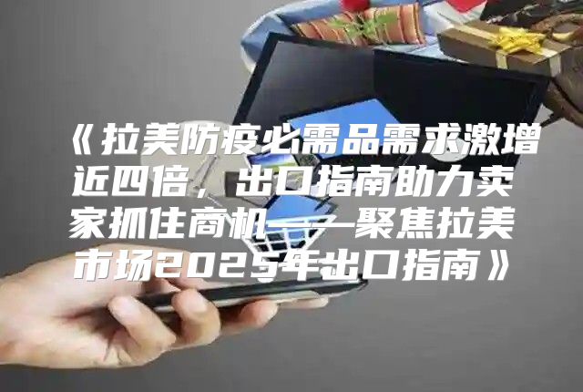 拉美防疫必需品需求激增近四倍，出口指南助力卖家抓住商机——聚焦拉美市场2025年出口指南