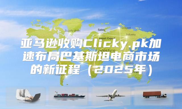 亚马逊收购Clicky.pk加速布局巴基斯坦电商市场的新征程2025年