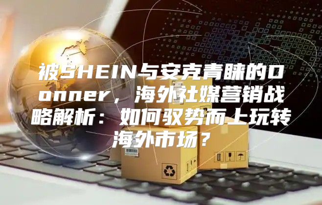 被SHEIN与安克青睐的Donner，海外社媒营销战略解析：如何驭势而上玩转海外市场？
