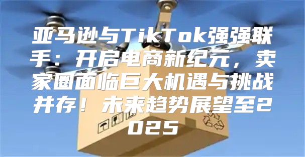 亚马逊与TikTok强强联手：开启电商新纪元，卖家圈面临巨大机遇与挑战并存！未来趋势展望至2025