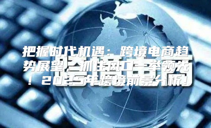 把握时代机遇：跨境电商趋势展望，抓住风口一举领先！2025年跨境前景分析！