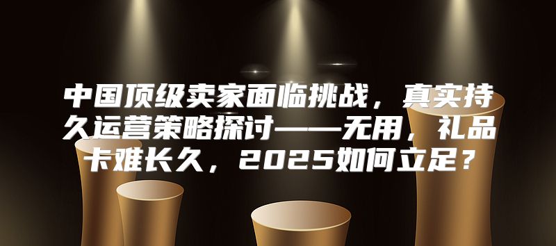 中国顶级卖家面临挑战，真实持久运营策略探讨——无用，礼品卡难长久，2025如何立足？