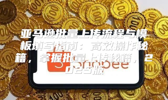 亚马逊批量上传流程与模板填写指南：高效操作秘籍，掌握批量上传秘籍，2025版
