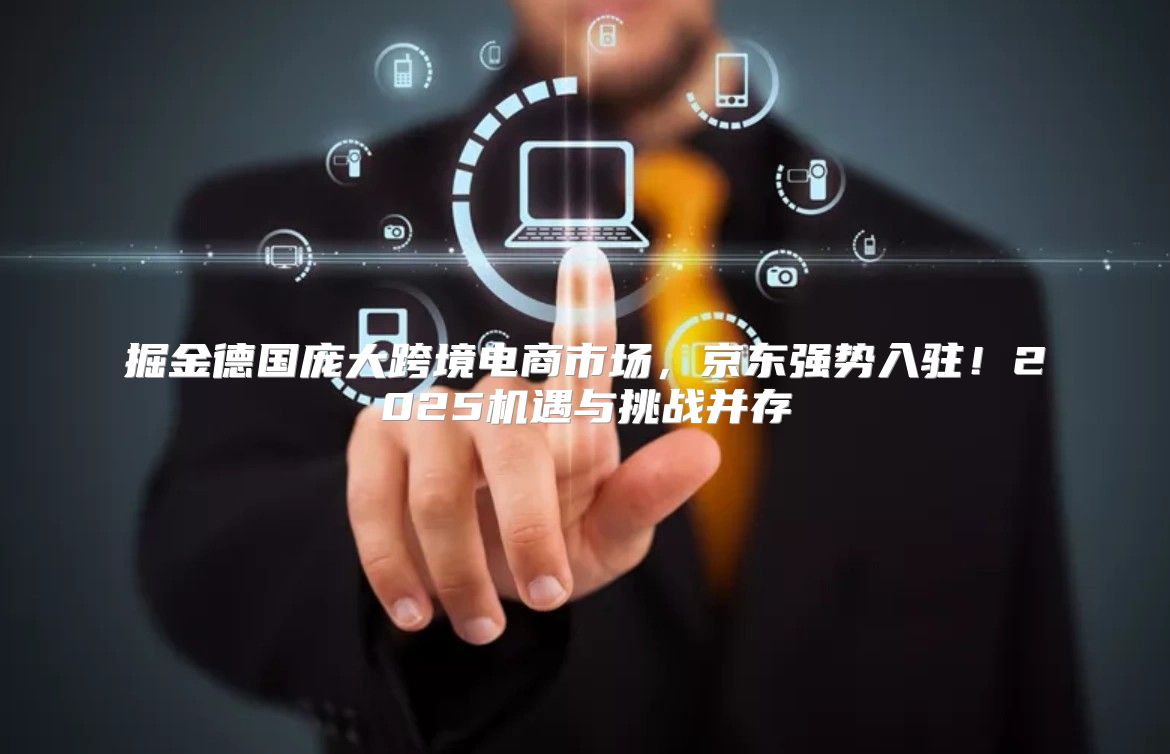 掘金德国庞大跨境电商市场，京东强势入驻！2025机遇与挑战并存