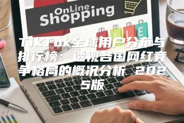 TikTok全球用户分布与排行榜：透视各国网红竞争格局的概况分析 2025版