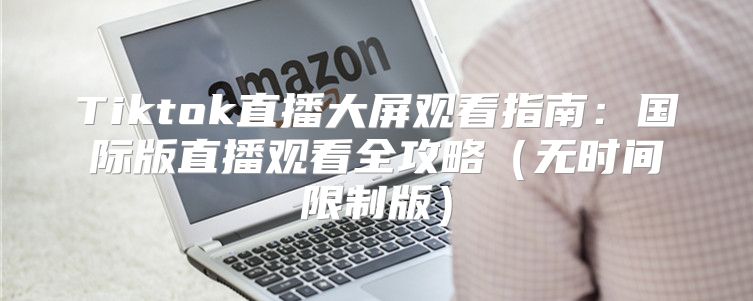 Tiktok直播大屏观看指南：国际版直播观看全攻略无时间限制版