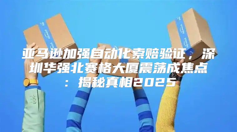 亚马逊加强自动化索赔验证，深圳华强北赛格大厦震荡成焦点：揭秘真相2025