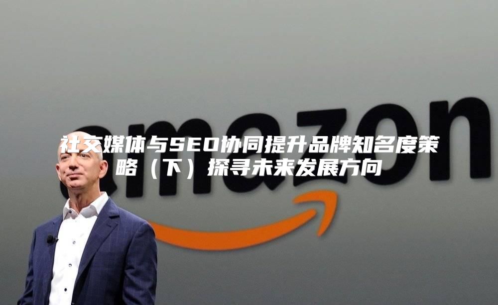 社交媒体与SEO协同提升品牌知名度策略下探寻未来发展方向