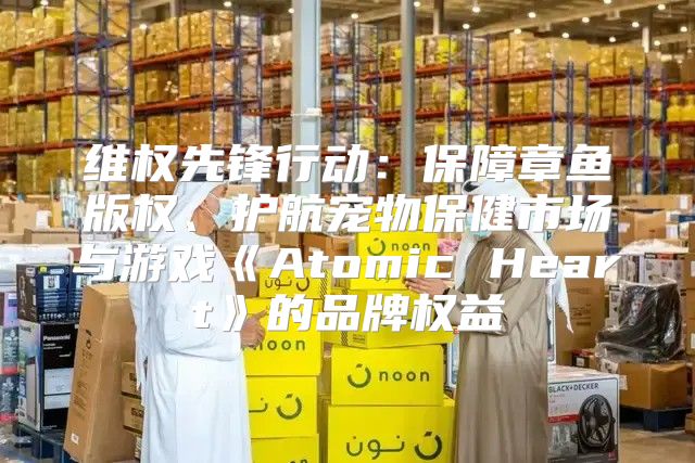 维权先锋行动：保障章鱼版权、护航宠物保健市场与游戏AtomicHeart的品牌权益