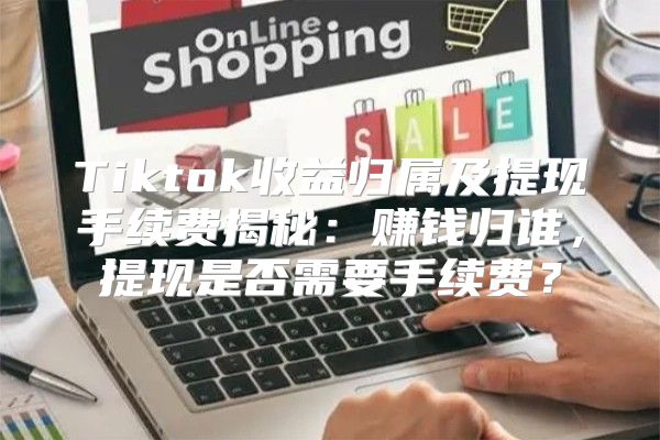 Tiktok收益归属及提现手续费揭秘：赚钱归谁，提现是否需要手续费？