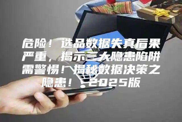 危险！选品数据失真后果严重，揭示三大隐患陷阱需警惕！揭秘数据决策之隐患！ 2025版