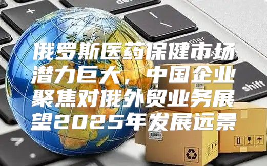 俄罗斯医药保健市场潜力巨大，中国企业聚焦对俄外贸业务展望2025年发展远景