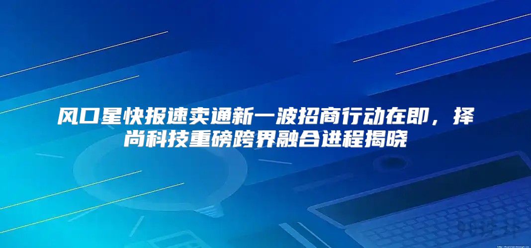 风口星快报速卖通新一波招商行动在即，择尚科技重磅跨界融合进程揭晓