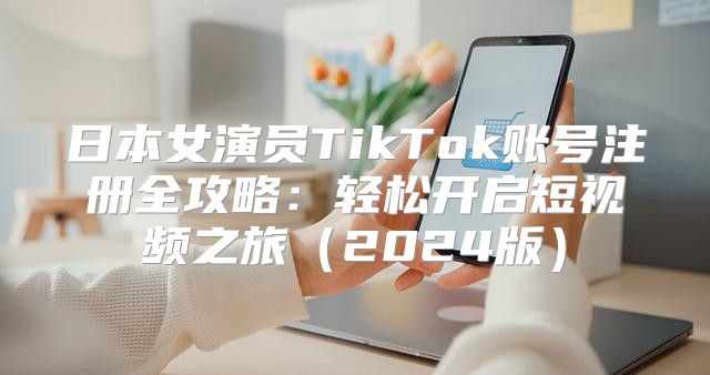 日本女演员TikTok账号注册全攻略：轻松开启短视频之旅2025版