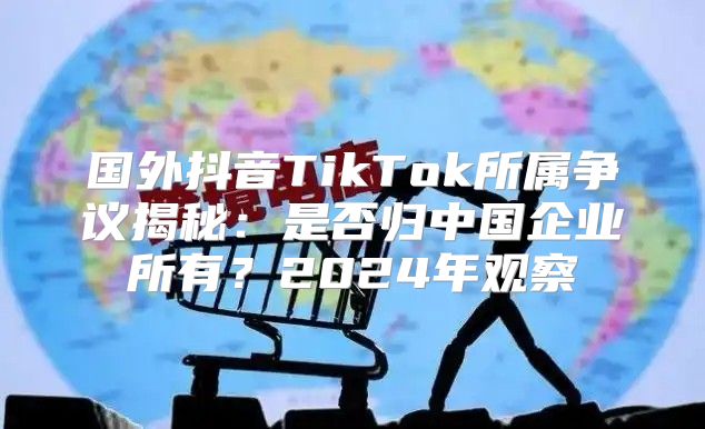 国外抖音TikTok所属争议揭秘：是否归中国企业所有？2025年观察