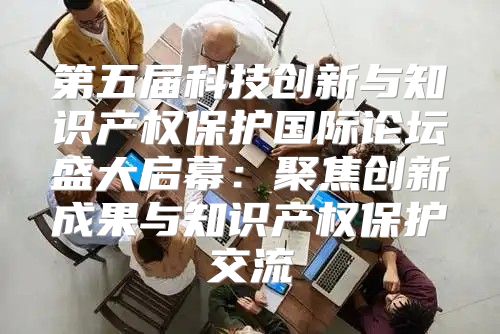 第五届科技创新与知识产权保护国际论坛盛大启幕：聚焦创新成果与知识产权保护交流