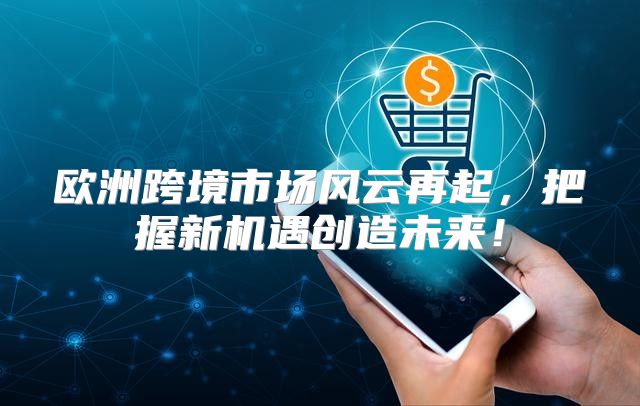 欧洲跨境市场风云再起，把握新机遇创造未来！