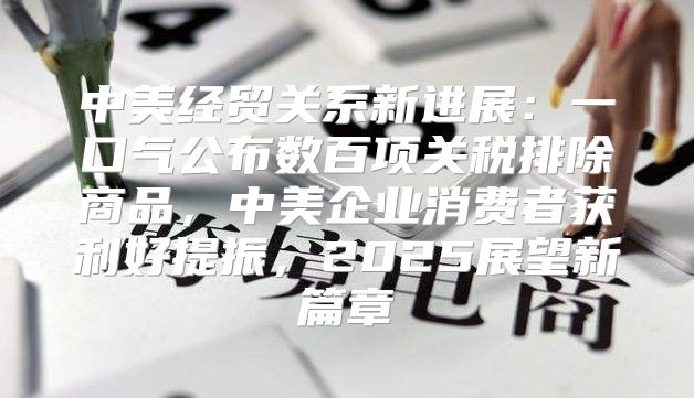 中美经贸关系新进展：一口气公布数百项关税排除商品，中美企业消费者获利好提振，2025展望新篇章