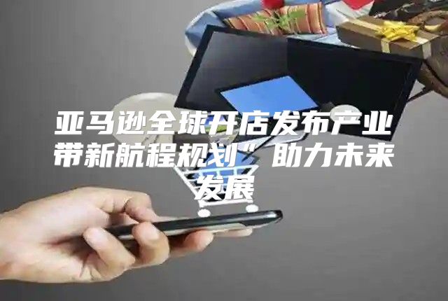 亚马逊全球开店发布产业带新航程规划”助力未来发展