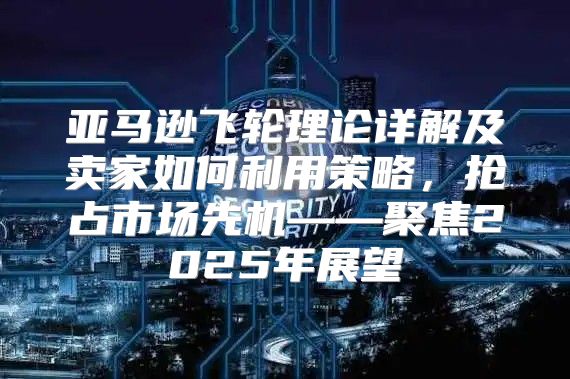 亚马逊飞轮理论详解及卖家如何利用策略，抢占市场先机——聚焦2025年展望