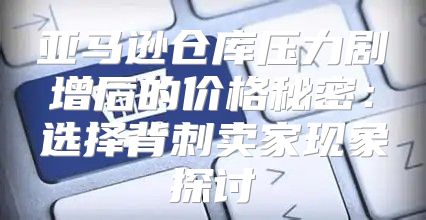 亚马逊仓库压力剧增后的价格秘密：选择背刺卖家现象探讨