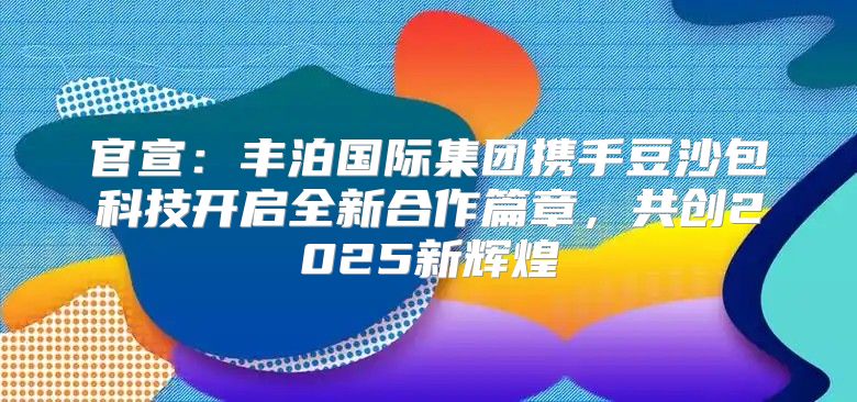 官宣：丰泊国际集团携手豆沙包科技开启全新合作篇章，共创2025新辉煌