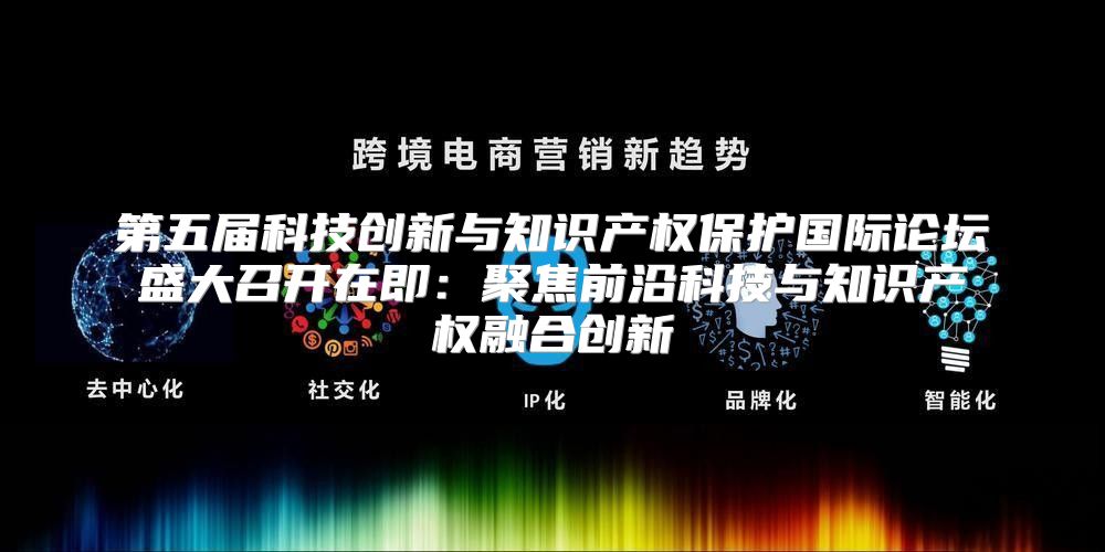 第五届科技创新与知识产权保护国际论坛盛大召开在即：聚焦前沿科技与知识产权融合创新