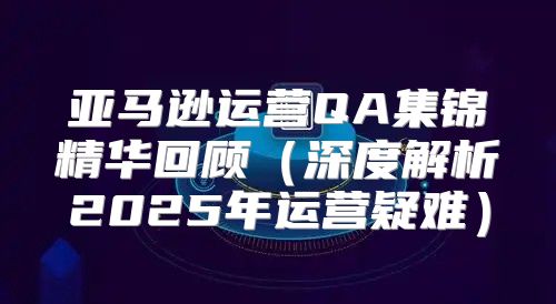 亚马逊运营QA集锦精华回顾深度解析2025年运营疑难