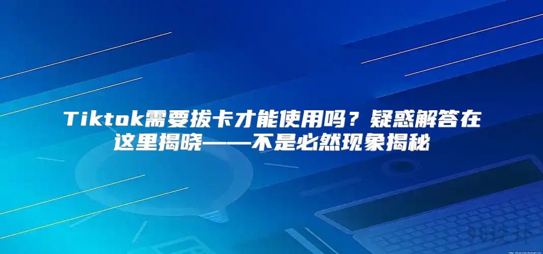 Tiktok需要拔卡才能使用吗？疑惑解答在这里揭晓——不是必然现象揭秘