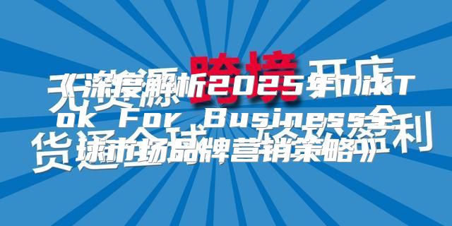 深度解析2025年TikTokForBusiness全球市场品牌营销策略