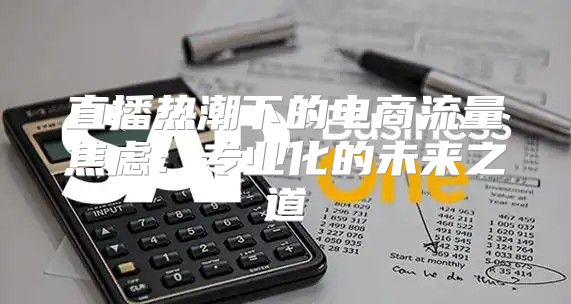 直播热潮下的电商流量焦虑：专业化的未来之道