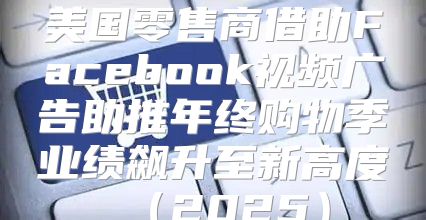 美国零售商借助Facebook视频广告助推年终购物季业绩飙升至新高度2025