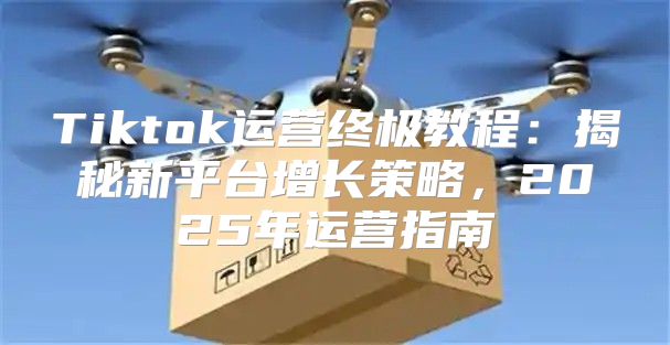 Tiktok运营终极教程：揭秘新平台增长策略，2025年运营指南
