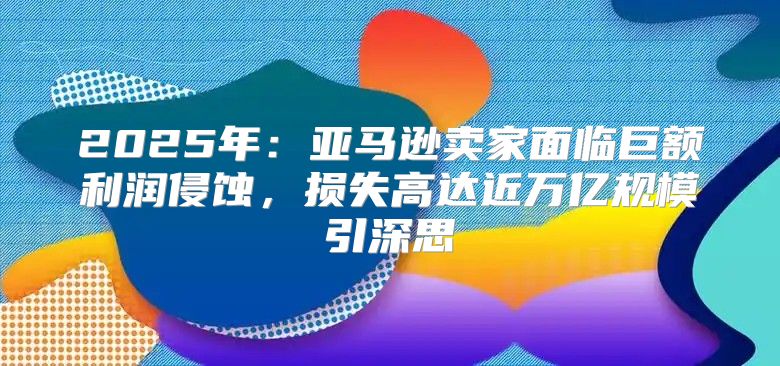 2025年：亚马逊卖家面临巨额利润侵蚀，损失高达近万亿规模引深思