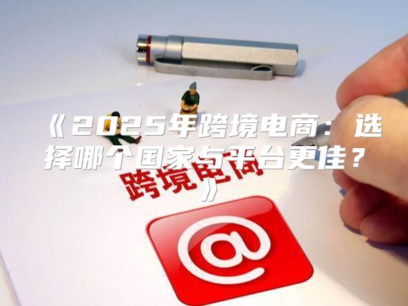 2025年跨境电商：选择哪个国家与平台更佳？