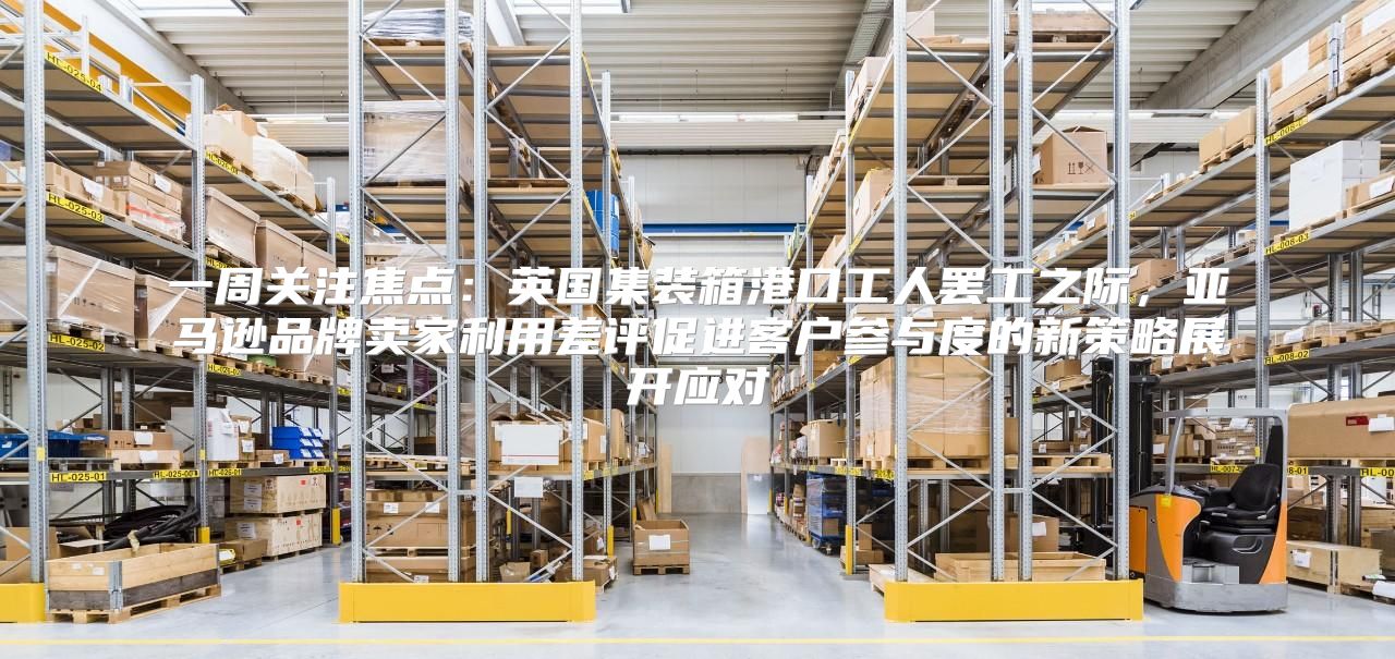 一周关注焦点：英国集装箱港口工人罢工之际，亚马逊品牌卖家利用差评促进客户参与度的新策略展开应对