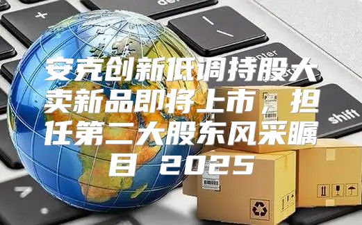 安克创新低调持股大卖新品即将上市，担任第二大股东风采瞩目 2025