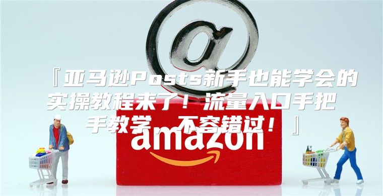 『亚马逊Posts新手也能学会的实操教程来了！流量入口手把手教学，不容错过！』