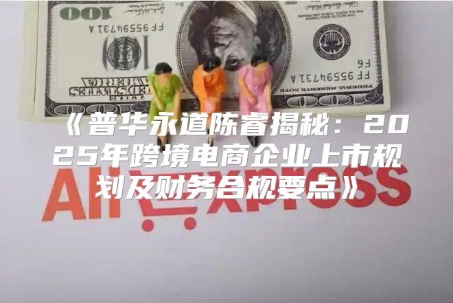 普华永道陈睿揭秘：2025年跨境电商企业上市规划及财务合规要点