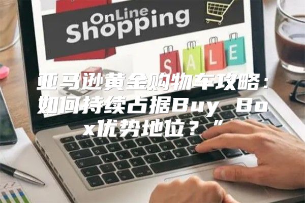 亚马逊黄金购物车攻略：如何持续占据Buy Box优势地位？”