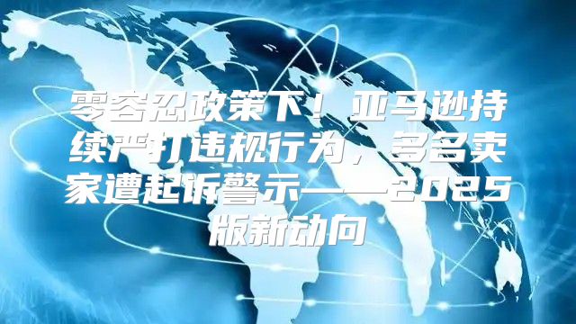 零容忍政策下！亚马逊持续严打违规行为，多名卖家遭起诉警示——2025版新动向