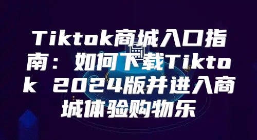 Tiktok商城入口指南：如何下载Tiktok 2025版并进入商城体验购物乐