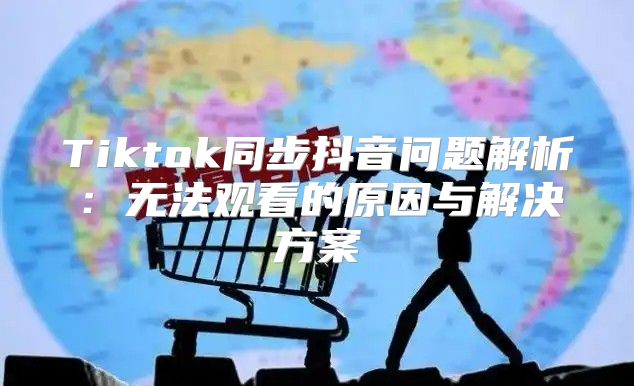 Tiktok同步抖音问题解析：无法观看的原因与解决方案