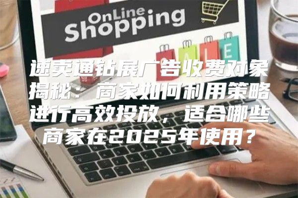 速卖通钻展广告收费对象揭秘：商家如何利用策略进行高效投放，适合哪些商家在2025年使用？