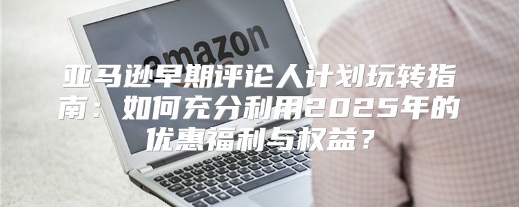 亚马逊早期评论人计划玩转指南：如何充分利用2025年的优惠福利与权益？