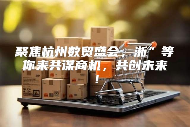 聚焦杭州数贸盛会，浙”等你来共谋商机，共创未来！