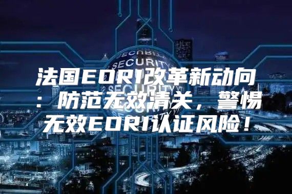 法国EORI改革新动向：防范无效清关，警惕无效EORI认证风险！